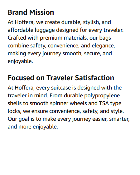 Hoffera Luggage Bag set of 3 Brand Mission At Hoffera, we create durable, stylish, and affordable luggage designed for every traveler. Crafted with premium materials, our bags combine safety, convenience, and elegance, making every journey smooth, secure, and enjoyable. Focused on Traveler Satisfaction At Hoffera, every suitcase is designed with the traveler in mind. From durable polypropylene shells to smooth spinner wheels and TSA type locks, we ensure convenience, safety, and style. Our goal is to make every journey easier, smarter, and more enjoyable.