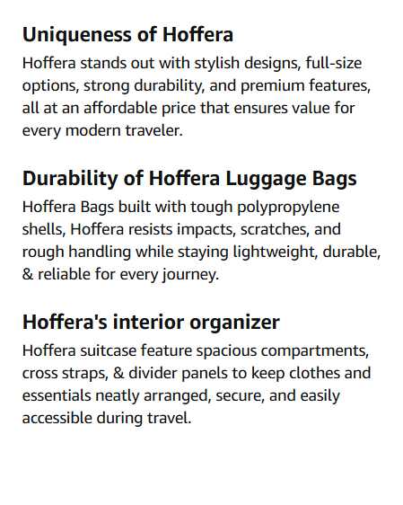 trolley bags Uniqueness of Hoffera Hoffera stands out with stylish designs, full-size options, strong durability, and premium features, all at an affordable price that ensures value for every modern traveler. Durability of Hoffera Luggage Bags Hoffera Bags built with tough polypropylene shells, Hoffera resists impacts, scratches, and rough handling while staying lightweight, durable, & reliable for every journey. Hoffera's interior organizer Hoffera suitcase feature spacious compartments, cross straps, & divider panels to keep clothes and essentials neatly arranged, secure, and easily accessible during travel.